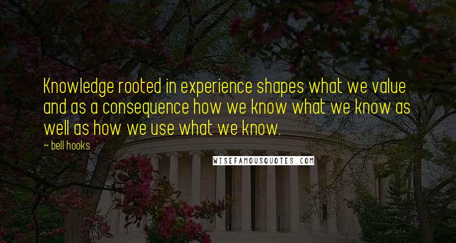 Bell Hooks Quotes: Knowledge rooted in experience shapes what we value and as a consequence how we know what we know as well as how we use what we know.