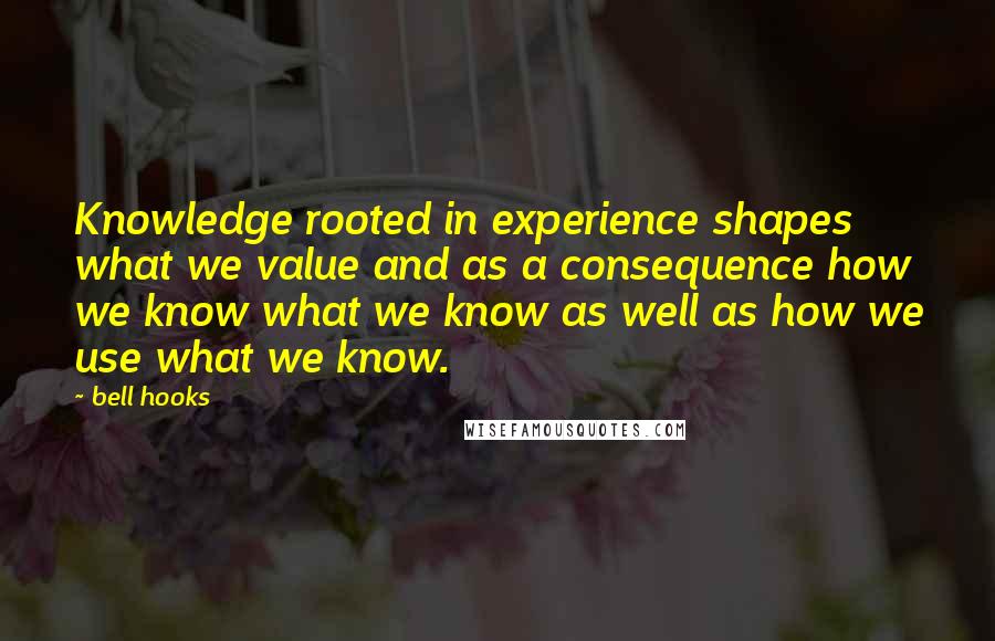 Bell Hooks Quotes: Knowledge rooted in experience shapes what we value and as a consequence how we know what we know as well as how we use what we know.