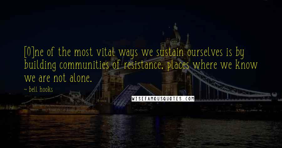 Bell Hooks Quotes: [O]ne of the most vital ways we sustain ourselves is by building communities of resistance, places where we know we are not alone.