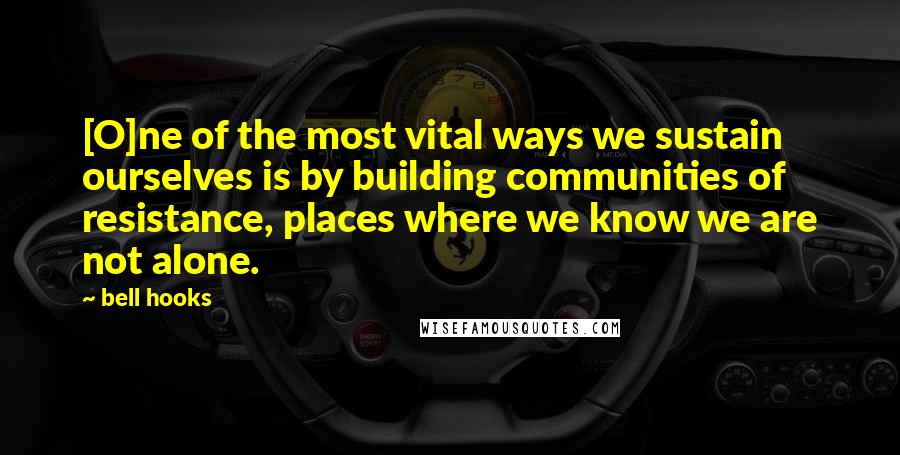 Bell Hooks Quotes: [O]ne of the most vital ways we sustain ourselves is by building communities of resistance, places where we know we are not alone.