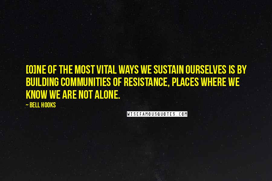 Bell Hooks Quotes: [O]ne of the most vital ways we sustain ourselves is by building communities of resistance, places where we know we are not alone.