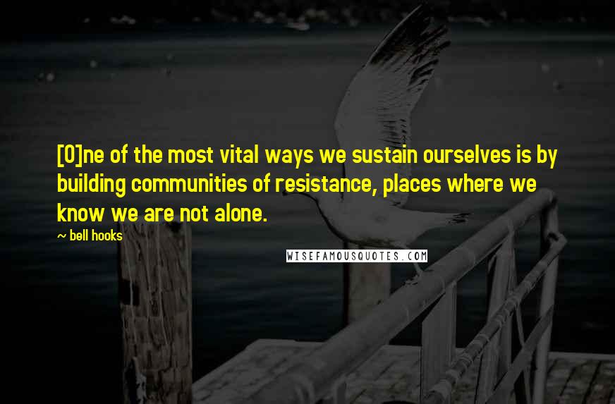 Bell Hooks Quotes: [O]ne of the most vital ways we sustain ourselves is by building communities of resistance, places where we know we are not alone.