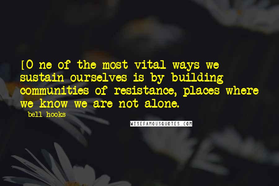 Bell Hooks Quotes: [O]ne of the most vital ways we sustain ourselves is by building communities of resistance, places where we know we are not alone.