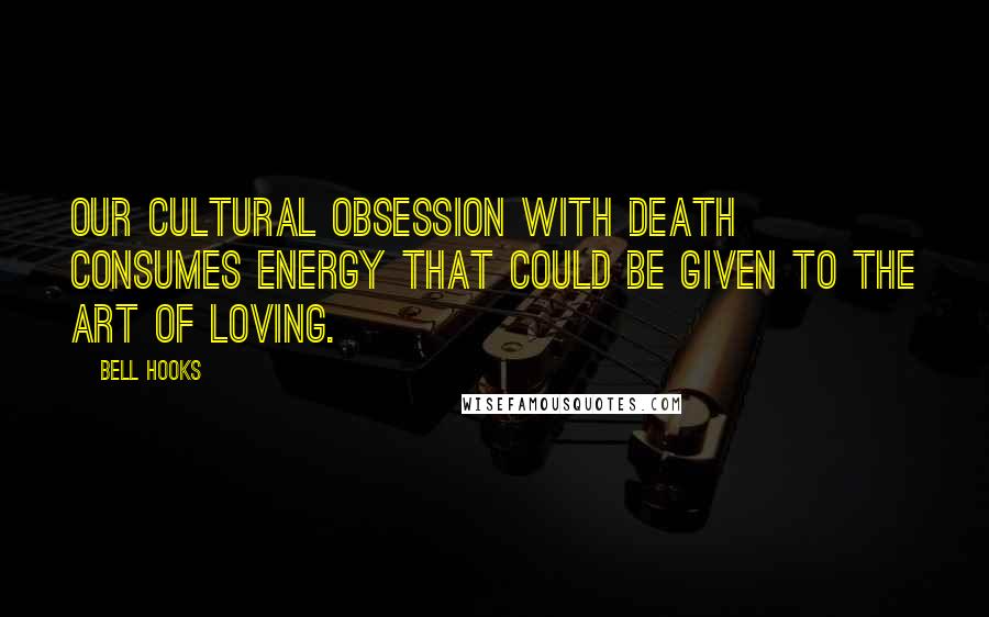 Bell Hooks Quotes: Our cultural obsession with death consumes energy that could be given to the art of loving.