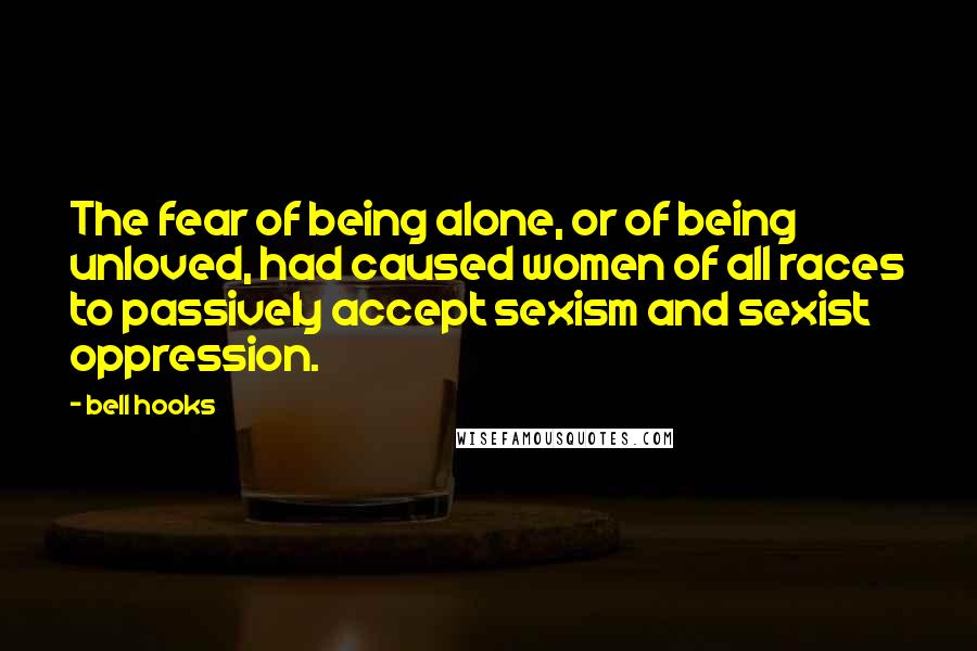 Bell Hooks Quotes: The fear of being alone, or of being unloved, had caused women of all races to passively accept sexism and sexist oppression.