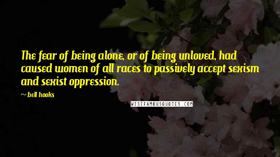 Bell Hooks Quotes: The fear of being alone, or of being unloved, had caused women of all races to passively accept sexism and sexist oppression.