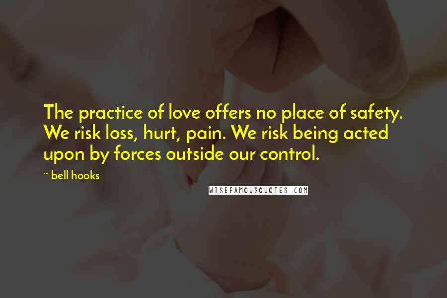 Bell Hooks Quotes: The practice of love offers no place of safety. We risk loss, hurt, pain. We risk being acted upon by forces outside our control.