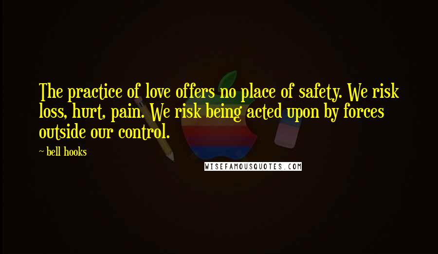 Bell Hooks Quotes: The practice of love offers no place of safety. We risk loss, hurt, pain. We risk being acted upon by forces outside our control.