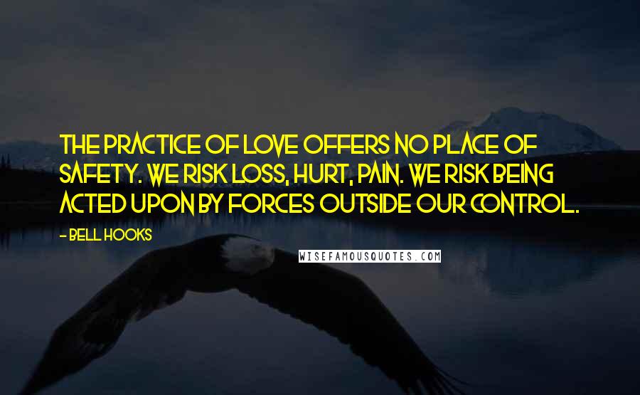 Bell Hooks Quotes: The practice of love offers no place of safety. We risk loss, hurt, pain. We risk being acted upon by forces outside our control.