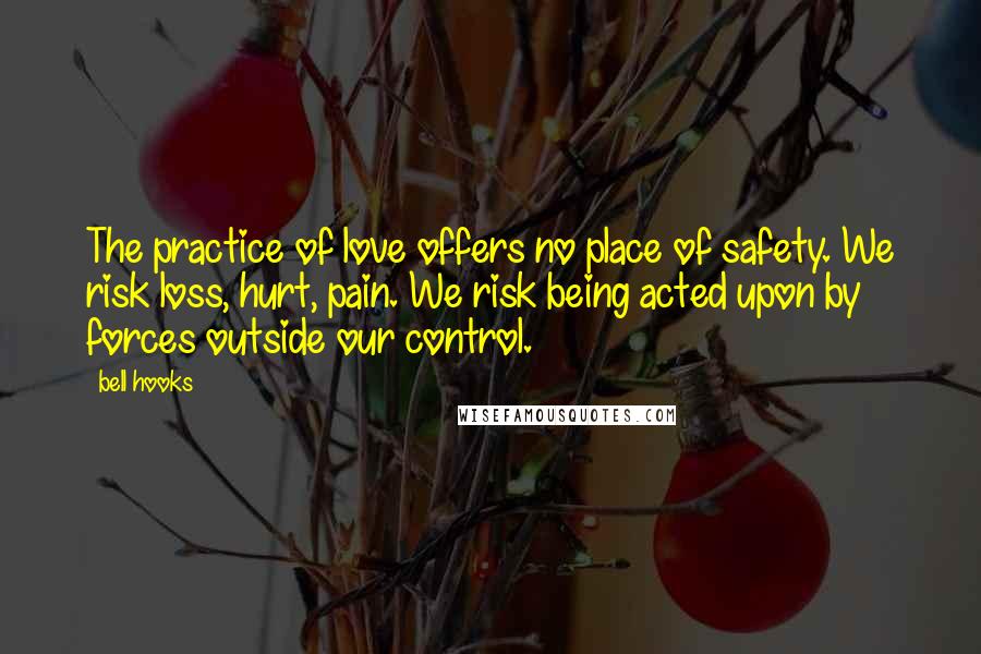 Bell Hooks Quotes: The practice of love offers no place of safety. We risk loss, hurt, pain. We risk being acted upon by forces outside our control.