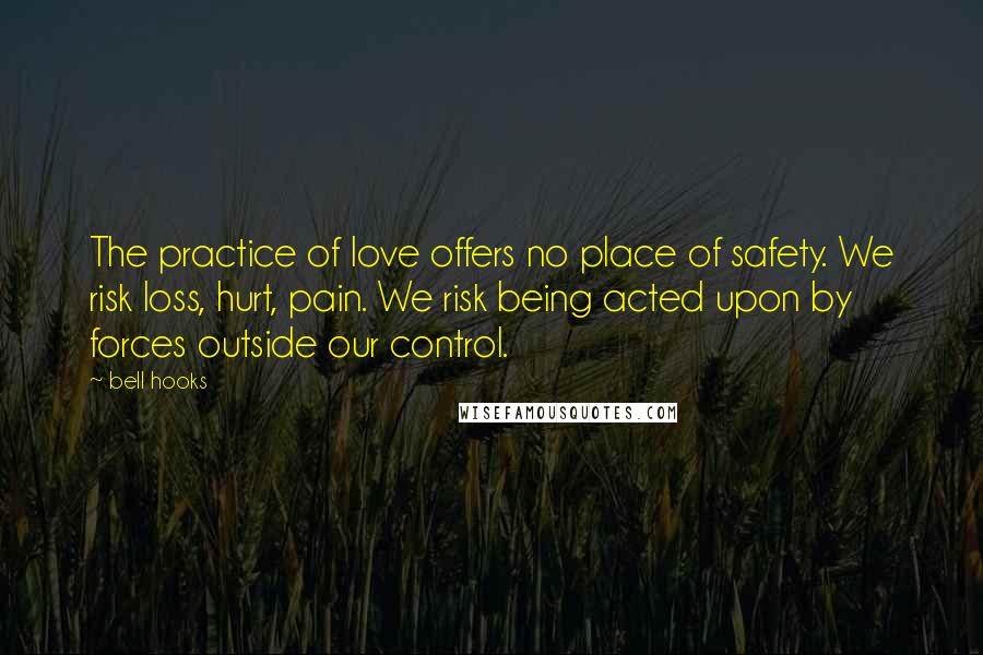 Bell Hooks Quotes: The practice of love offers no place of safety. We risk loss, hurt, pain. We risk being acted upon by forces outside our control.