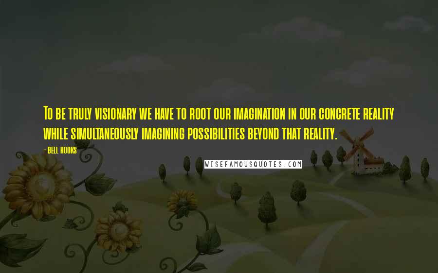 Bell Hooks Quotes: To be truly visionary we have to root our imagination in our concrete reality while simultaneously imagining possibilities beyond that reality.