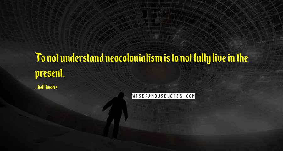 Bell Hooks Quotes: To not understand neocolonialism is to not fully live in the present.