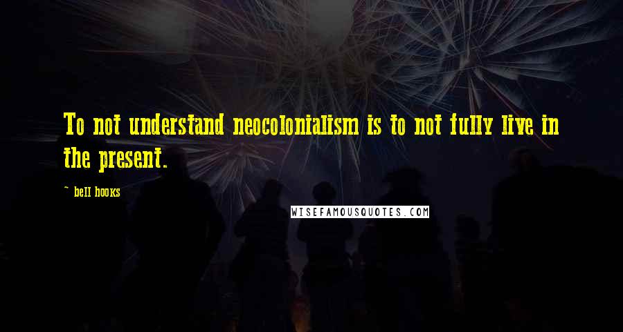 Bell Hooks Quotes: To not understand neocolonialism is to not fully live in the present.