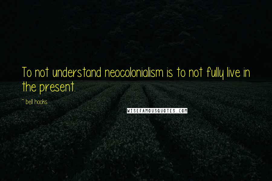 Bell Hooks Quotes: To not understand neocolonialism is to not fully live in the present.