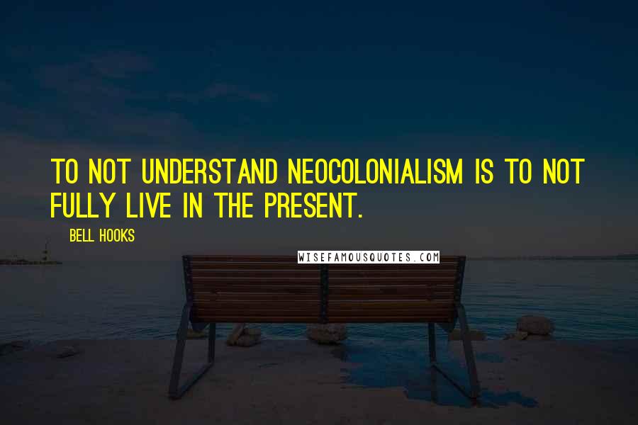 Bell Hooks Quotes: To not understand neocolonialism is to not fully live in the present.