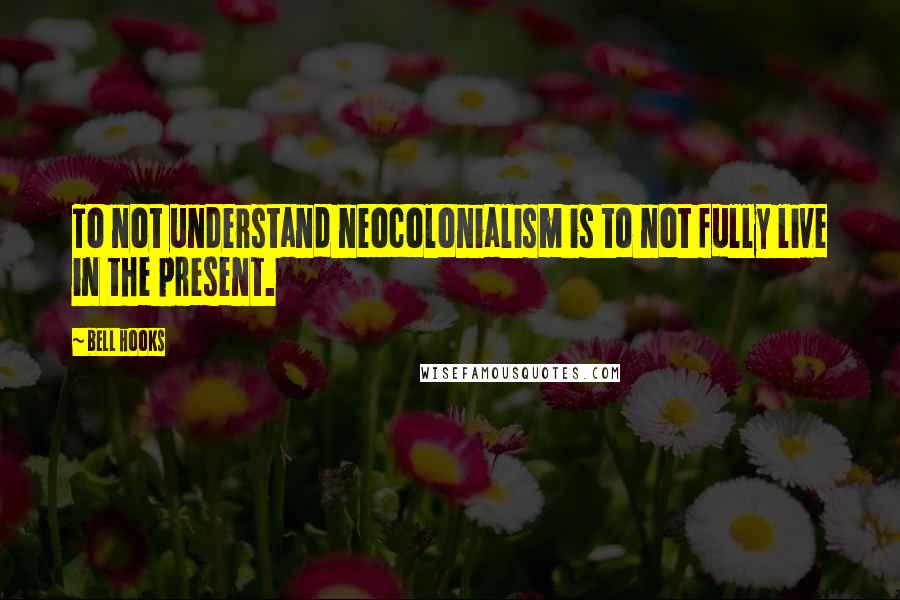 Bell Hooks Quotes: To not understand neocolonialism is to not fully live in the present.