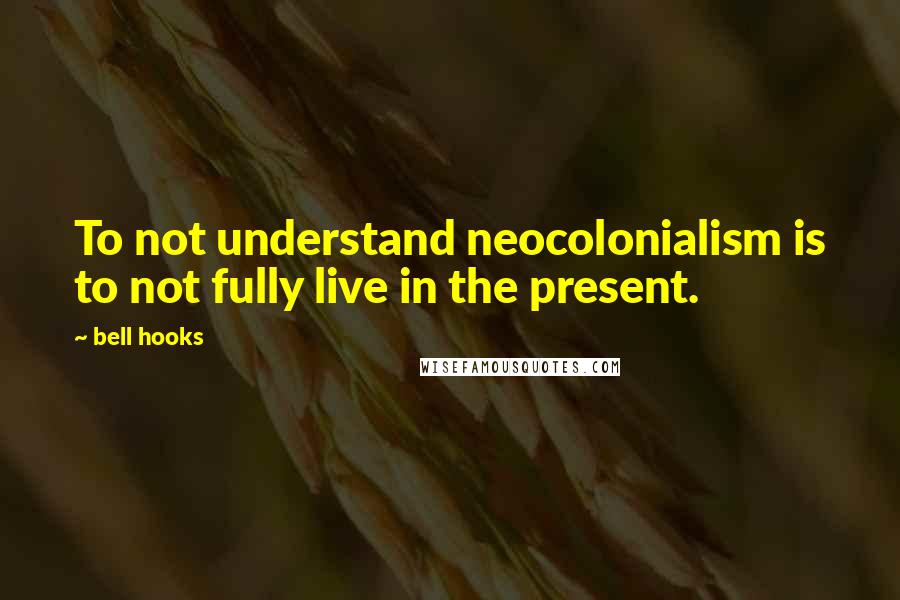 Bell Hooks Quotes: To not understand neocolonialism is to not fully live in the present.