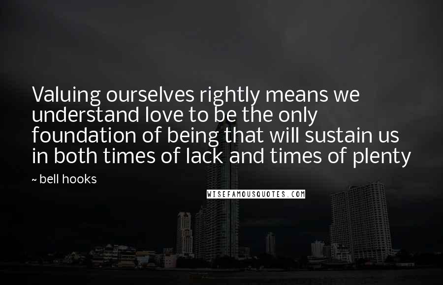 Bell Hooks Quotes: Valuing ourselves rightly means we understand love to be the only foundation of being that will sustain us in both times of lack and times of plenty