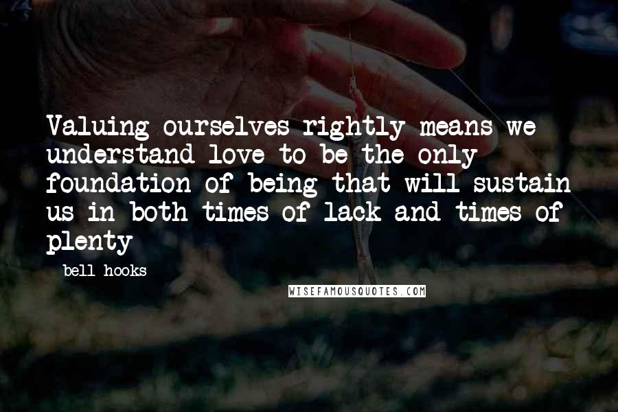 Bell Hooks Quotes: Valuing ourselves rightly means we understand love to be the only foundation of being that will sustain us in both times of lack and times of plenty