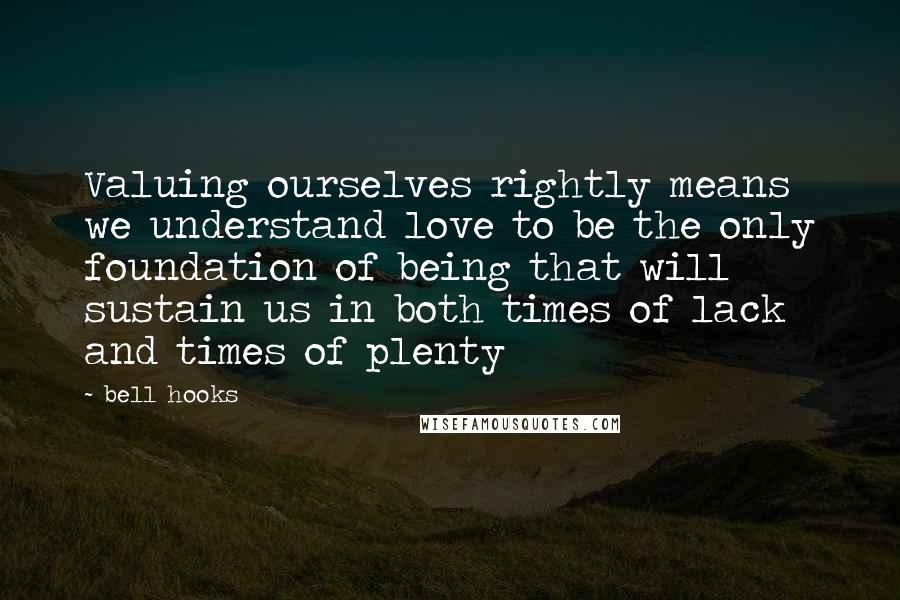 Bell Hooks Quotes: Valuing ourselves rightly means we understand love to be the only foundation of being that will sustain us in both times of lack and times of plenty