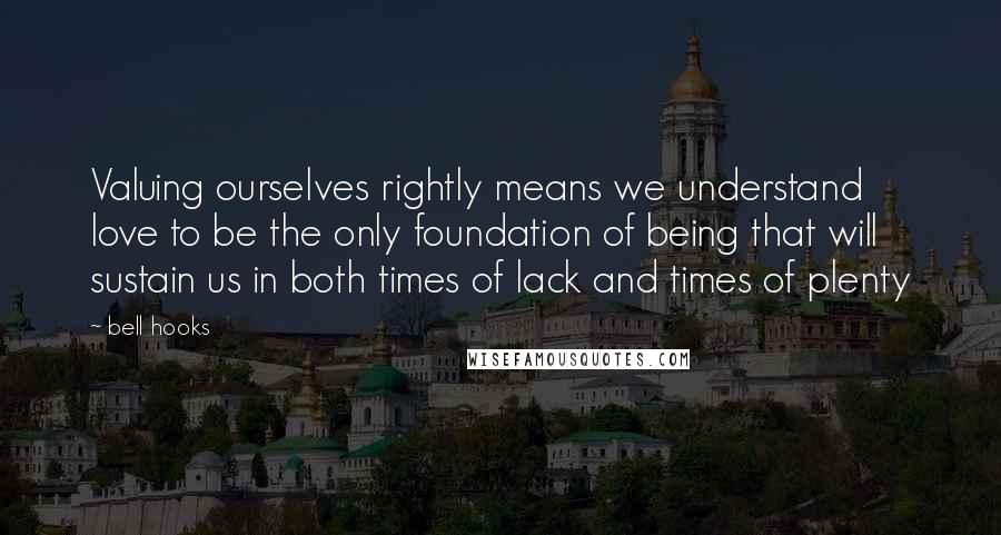 Bell Hooks Quotes: Valuing ourselves rightly means we understand love to be the only foundation of being that will sustain us in both times of lack and times of plenty