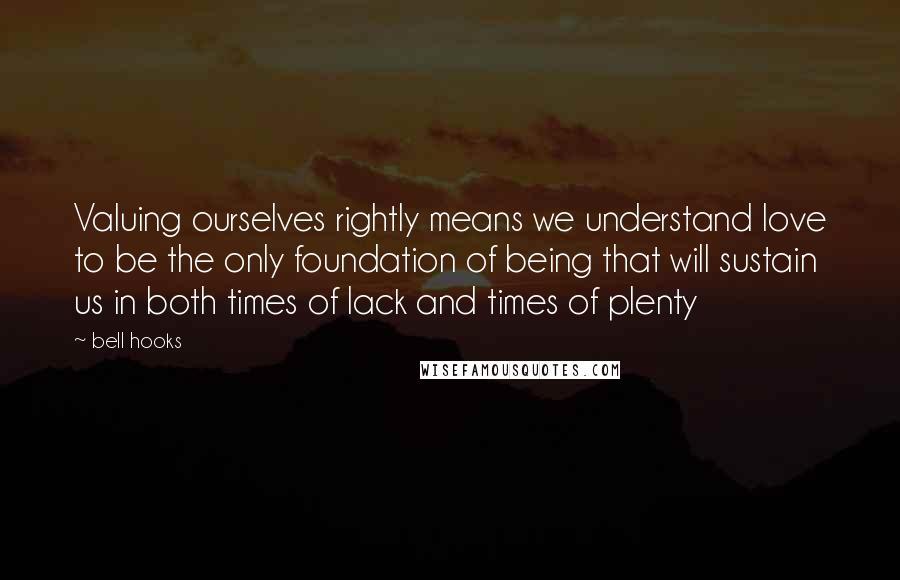 Bell Hooks Quotes: Valuing ourselves rightly means we understand love to be the only foundation of being that will sustain us in both times of lack and times of plenty