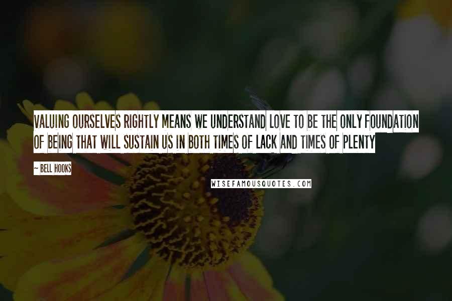 Bell Hooks Quotes: Valuing ourselves rightly means we understand love to be the only foundation of being that will sustain us in both times of lack and times of plenty