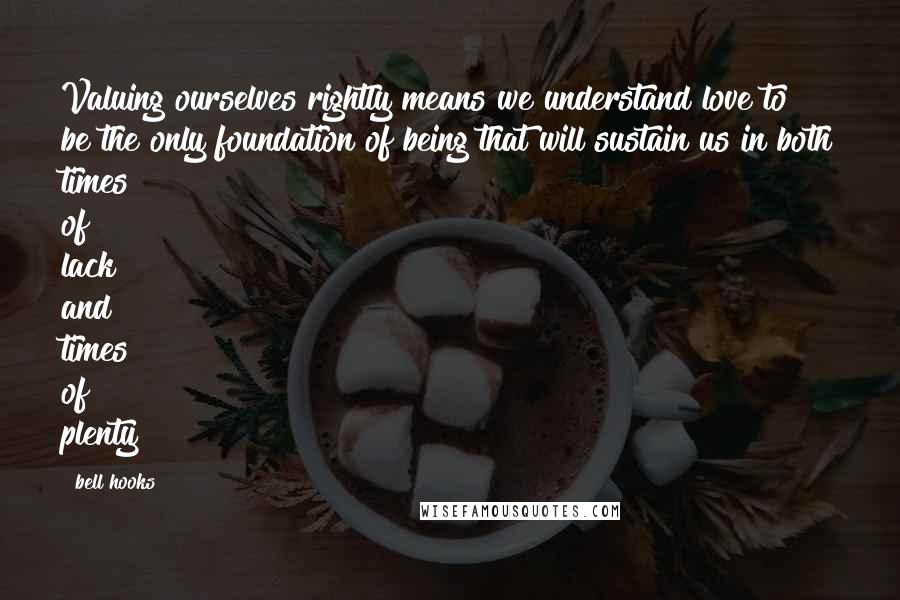 Bell Hooks Quotes: Valuing ourselves rightly means we understand love to be the only foundation of being that will sustain us in both times of lack and times of plenty