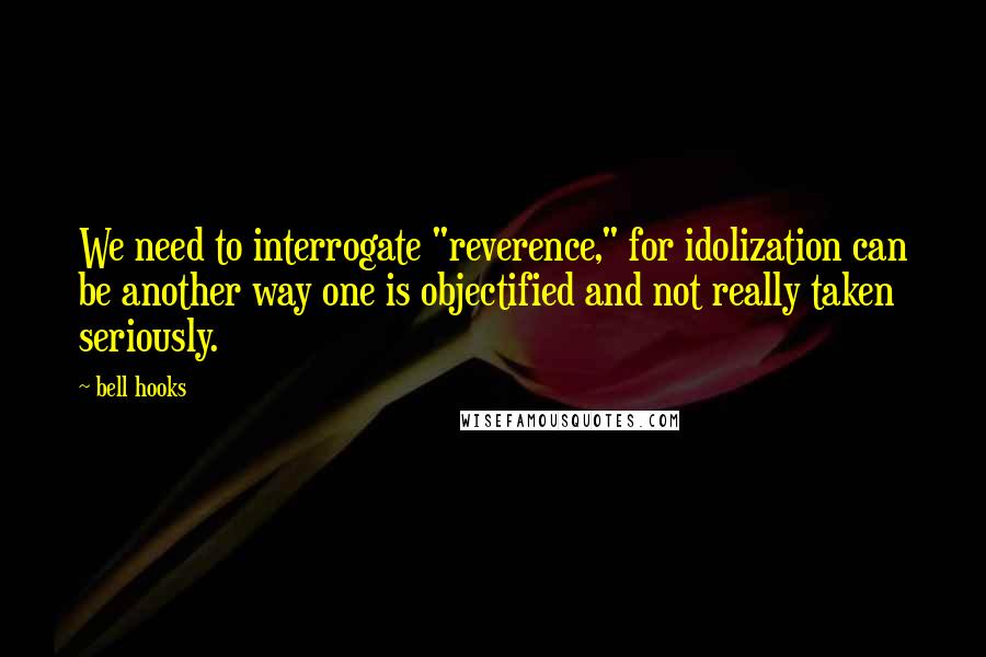 Bell Hooks Quotes: We need to interrogate "reverence," for idolization can be another way one is objectified and not really taken seriously.