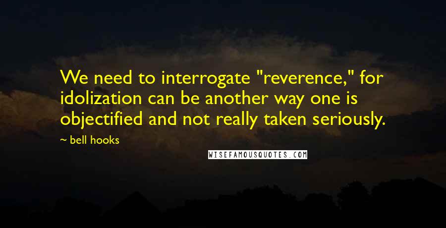 Bell Hooks Quotes: We need to interrogate "reverence," for idolization can be another way one is objectified and not really taken seriously.