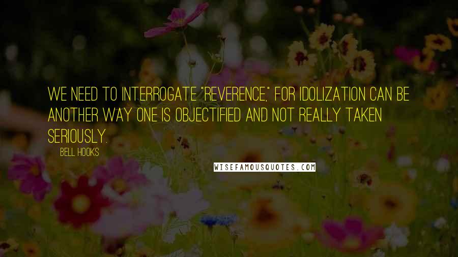 Bell Hooks Quotes: We need to interrogate "reverence," for idolization can be another way one is objectified and not really taken seriously.