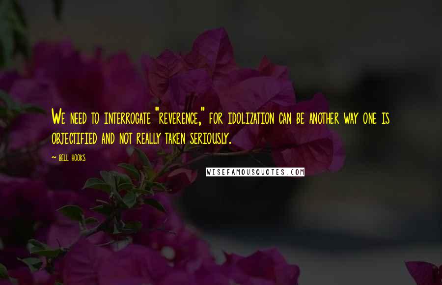 Bell Hooks Quotes: We need to interrogate "reverence," for idolization can be another way one is objectified and not really taken seriously.