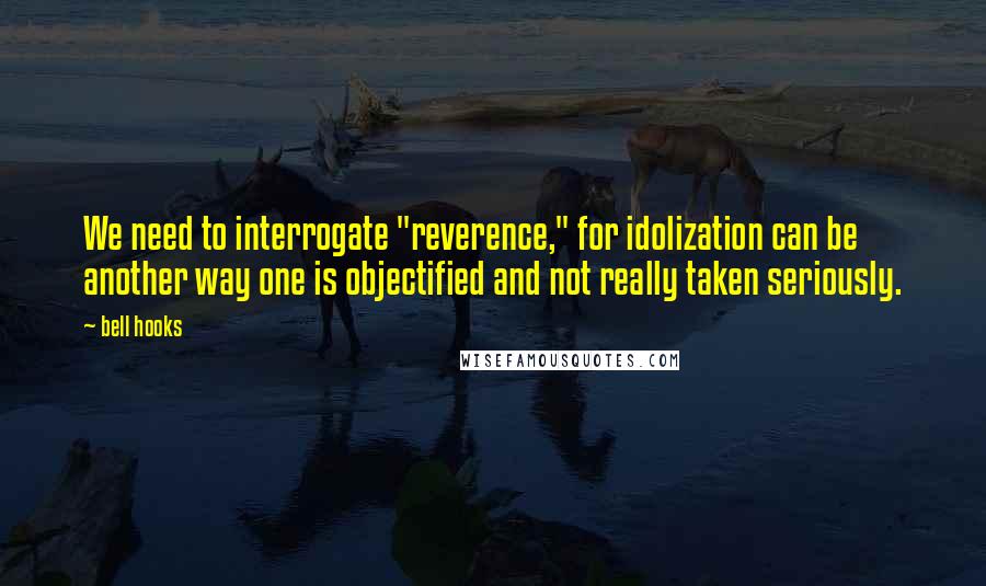 Bell Hooks Quotes: We need to interrogate "reverence," for idolization can be another way one is objectified and not really taken seriously.