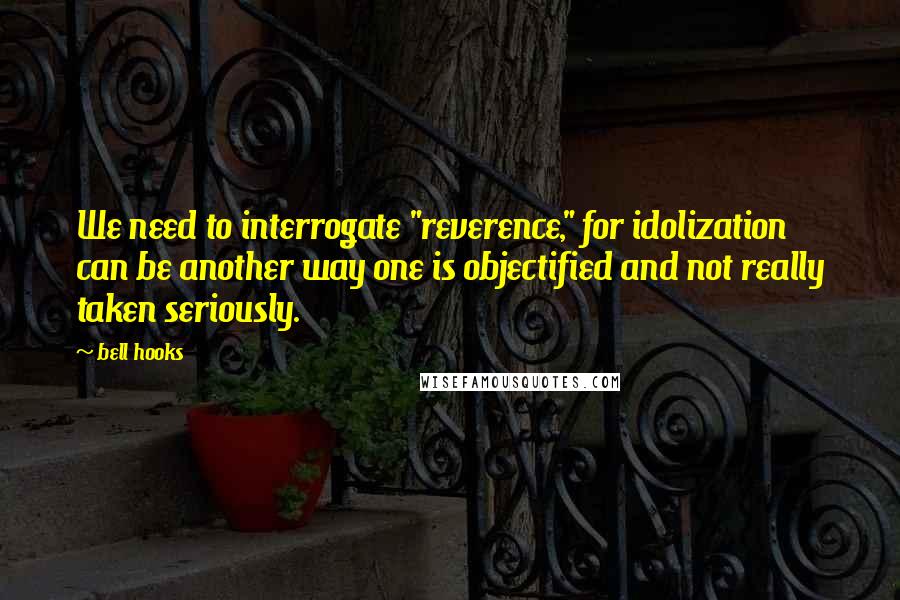 Bell Hooks Quotes: We need to interrogate "reverence," for idolization can be another way one is objectified and not really taken seriously.