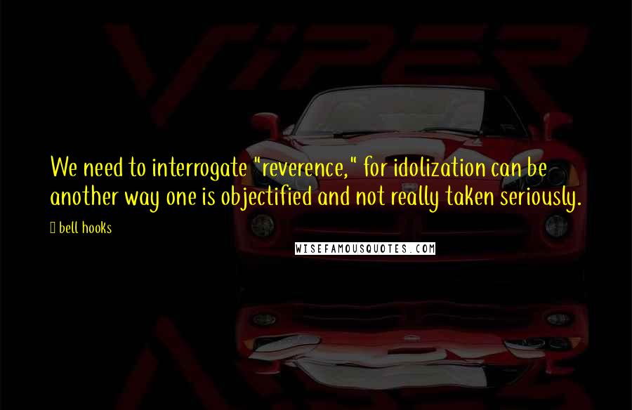 Bell Hooks Quotes: We need to interrogate "reverence," for idolization can be another way one is objectified and not really taken seriously.