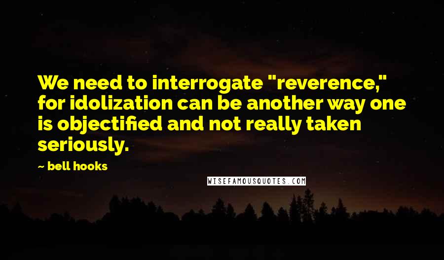 Bell Hooks Quotes: We need to interrogate "reverence," for idolization can be another way one is objectified and not really taken seriously.