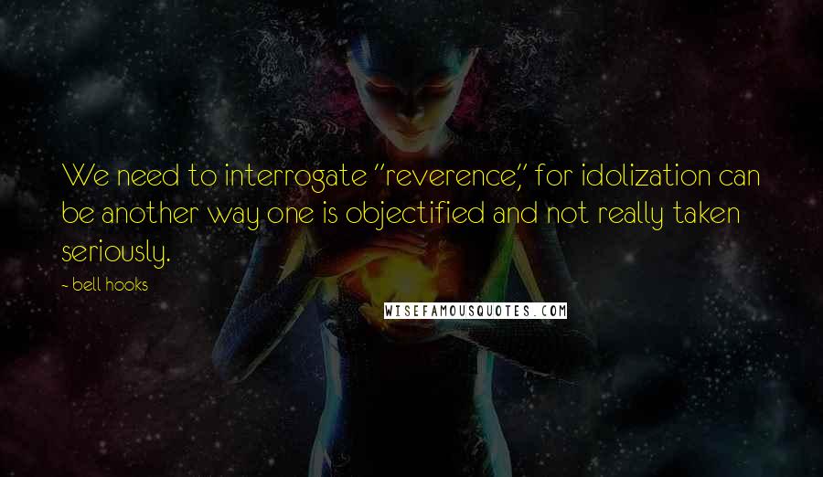 Bell Hooks Quotes: We need to interrogate "reverence," for idolization can be another way one is objectified and not really taken seriously.