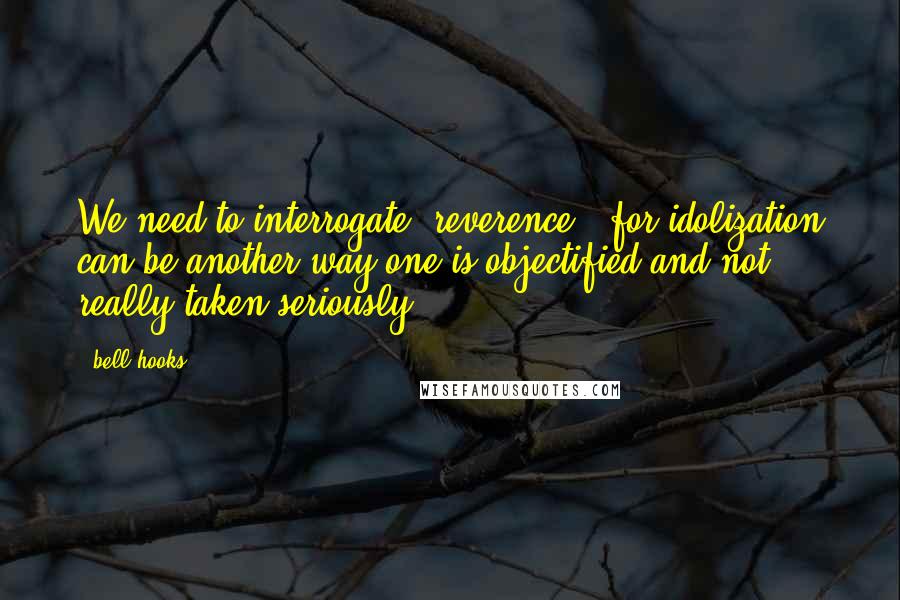 Bell Hooks Quotes: We need to interrogate "reverence," for idolization can be another way one is objectified and not really taken seriously.