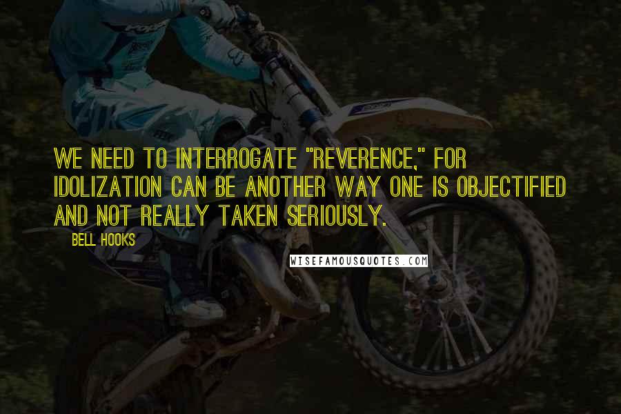 Bell Hooks Quotes: We need to interrogate "reverence," for idolization can be another way one is objectified and not really taken seriously.