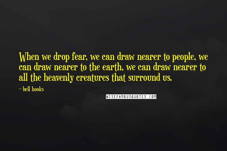 Bell Hooks Quotes: When we drop fear, we can draw nearer to people, we can draw nearer to the earth, we can draw nearer to all the heavenly creatures that surround us.