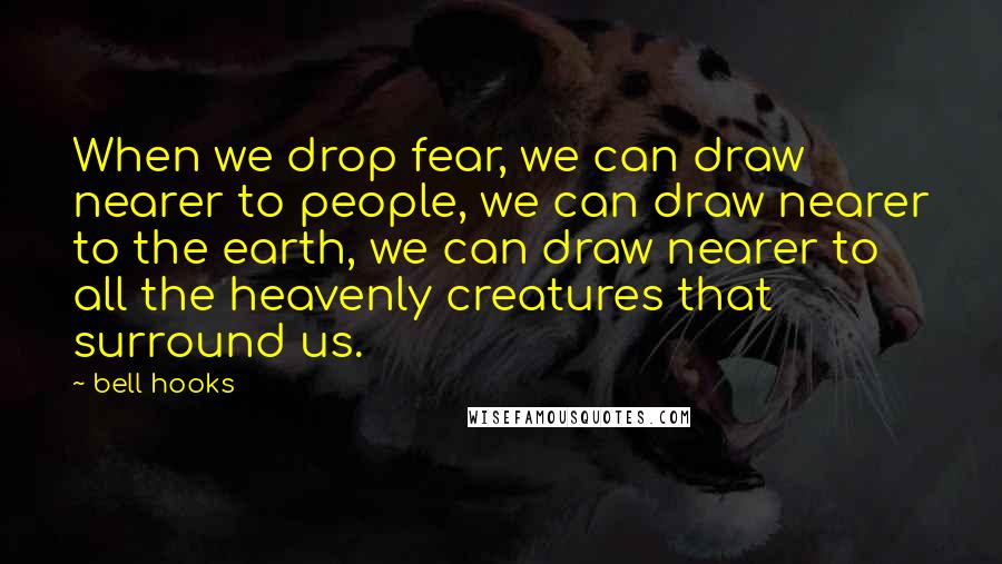 Bell Hooks Quotes: When we drop fear, we can draw nearer to people, we can draw nearer to the earth, we can draw nearer to all the heavenly creatures that surround us.