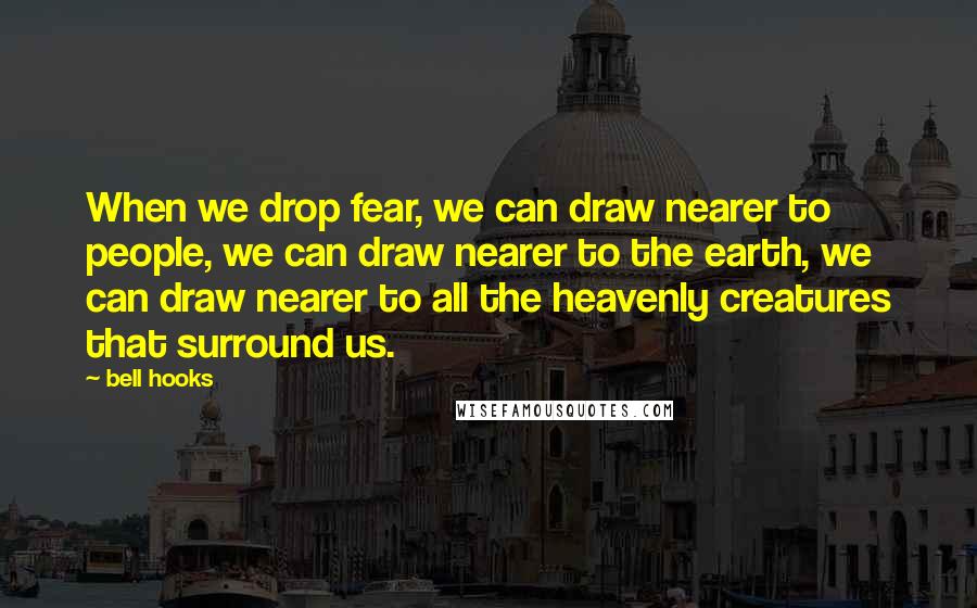 Bell Hooks Quotes: When we drop fear, we can draw nearer to people, we can draw nearer to the earth, we can draw nearer to all the heavenly creatures that surround us.