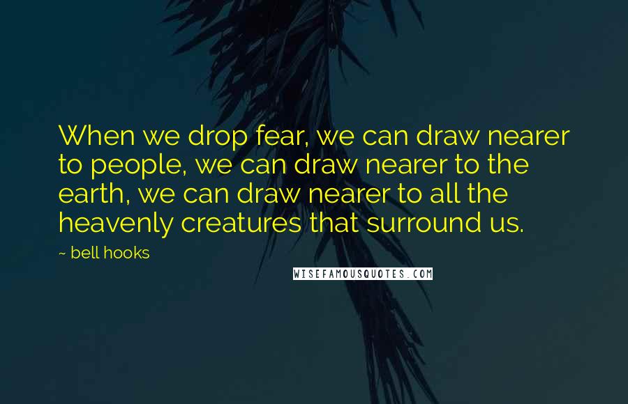 Bell Hooks Quotes: When we drop fear, we can draw nearer to people, we can draw nearer to the earth, we can draw nearer to all the heavenly creatures that surround us.