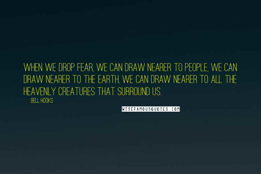 Bell Hooks Quotes: When we drop fear, we can draw nearer to people, we can draw nearer to the earth, we can draw nearer to all the heavenly creatures that surround us.