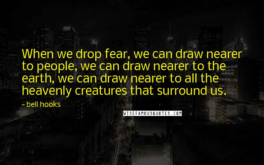 Bell Hooks Quotes: When we drop fear, we can draw nearer to people, we can draw nearer to the earth, we can draw nearer to all the heavenly creatures that surround us.