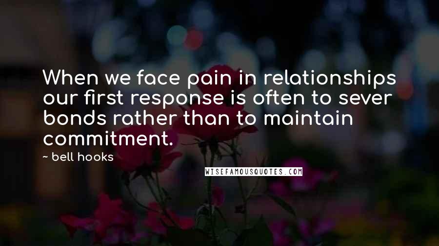 Bell Hooks Quotes: When we face pain in relationships our first response is often to sever bonds rather than to maintain commitment.