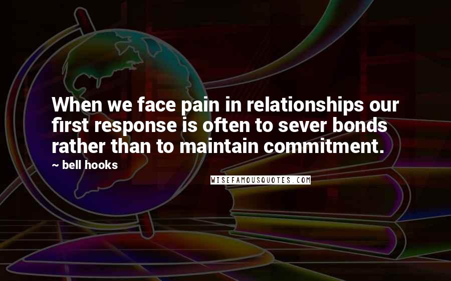 Bell Hooks Quotes: When we face pain in relationships our first response is often to sever bonds rather than to maintain commitment.