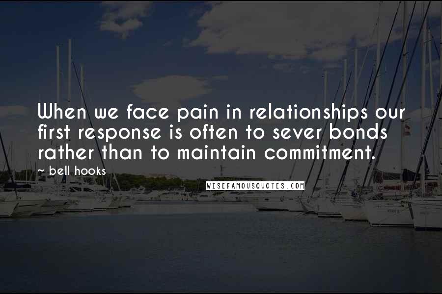 Bell Hooks Quotes: When we face pain in relationships our first response is often to sever bonds rather than to maintain commitment.