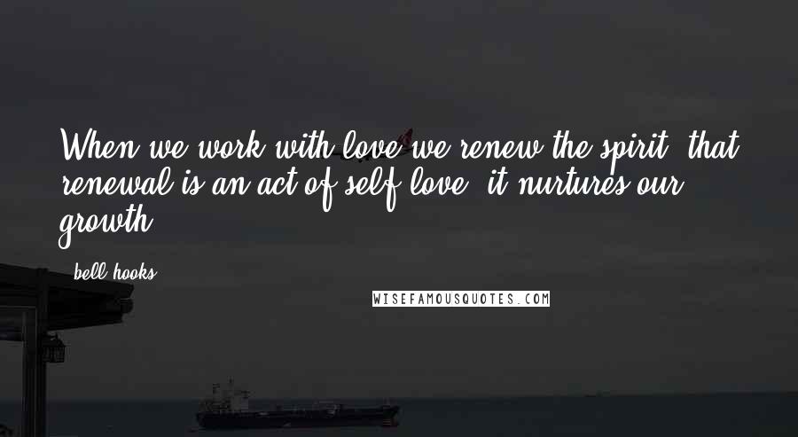 Bell Hooks Quotes: When we work with love we renew the spirit; that renewal is an act of self-love, it nurtures our growth.